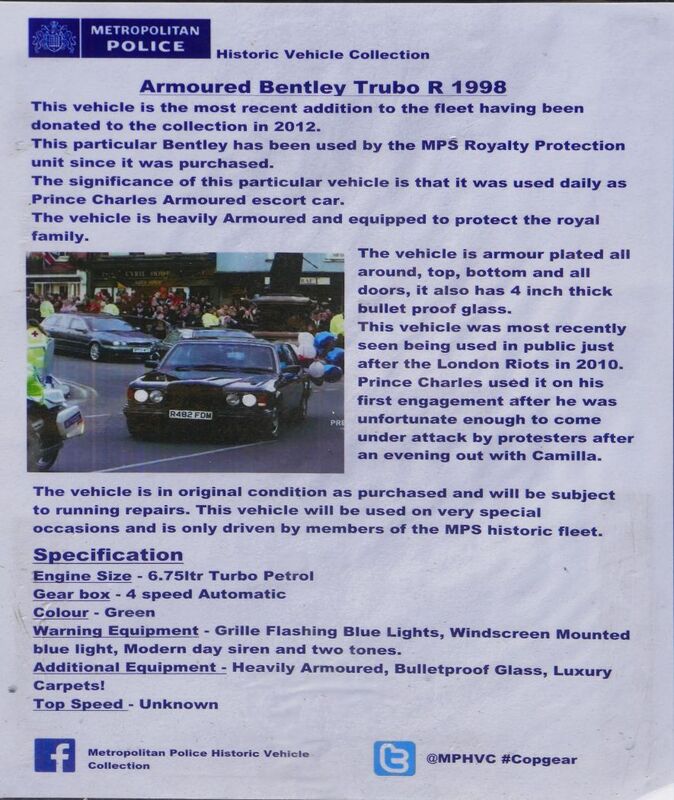 DC 25-0777-039.jpg :: Marlow House, Sidcup, Historic Police Cars Display: A Met Police 1997 Bentley Turbo TBO. Part of the Metropolitan Police Historic Vehicle Collection. This vehicle is the most recent addition to the fleet having been donated to the collection in 2012. This particular Bentley has been used by the MPS Royalty Protection unit since it was purchased. The significance of this particular vehicle is that it was used daily as Prince Charles Armoured escort car. This vehicle is heavily armoured and equipped to protect the Royal Family. The vehicle is armour plated all around top bottom and all doors It also has 4-inch-thick bullet proof glass. Reg No. R482 FDM. Car details. Photo taken 08-06-2025
